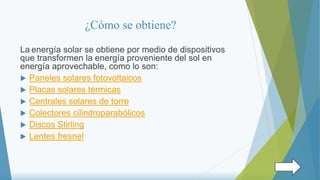 ¿Cómo se obtiene?
La energía solar se obtiene por medio de dispositivos
que transformen la energía proveniente del sol en
energía aprovechable, como lo son:
 Paneles solares fotovoltaicos
 Placas solares térmicas
 Centrales solares de torre
 Colectores cilindroparabólicos
 Discos Stirling
 Lentes fresnel
 