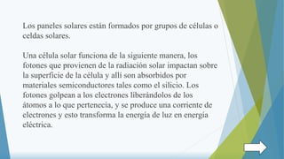 Los paneles solares están formados por grupos de células o
celdas solares.
Una célula solar funciona de la siguiente manera, los
fotones que provienen de la radiación solar impactan sobre
la superficie de la célula y allí son absorbidos por
materiales semiconductores tales como el silicio. Los
fotones golpean a los electrones liberándolos de los
átomos a lo que pertenecía, y se produce una corriente de
electrones y esto transforma la energía de luz en energía
eléctrica.
 