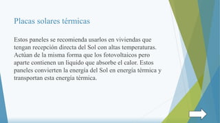 Placas solares térmicas
Estos paneles se recomienda usarlos en viviendas que
tengan recepción directa del Sol con altas temperaturas.
Actúan de la misma forma que los fotovoltaicos pero
aparte contienen un liquido que absorbe el calor. Estos
paneles convierten la energía del Sol en energía térmica y
transportan esta energía térmica.
 