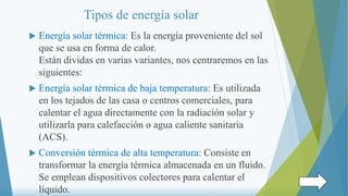 Tipos de energía solar
 Energía solar térmica: Es la energía proveniente del sol
que se usa en forma de calor.
Están divi...