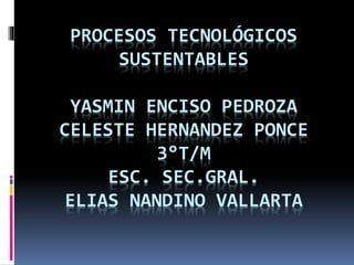 PROCESOS TECNOLÓGICOS
SUSTENTABLES
YASMIN ENCISO PEDROZA
CELESTE HERNANDEZ PONCE
3°T/M
ESC. SEC.GRAL.
ELIAS NANDINO VALLARTA
 