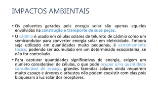 IMPACTOS AMBIENTAIS
• Os poluentes gerados pela energia solar são apenas aqueles
envolvidos na construção e transporte de suas peças.
• O cádmio é usado em células solares de telureto de cádmio como um
semicondutor para converter energia solar em eletricidade. Embora
seja utilizado em quantidades muito pequenas, é extremamente
tóxico, podendo ser acumulado em um determinado ecossistema, se
não for controlado.
• Para capturar quantidades significativas ​​de energia, exigem um
número considerável de células, o que pode ocupar uma quantidade
considerável de espaço. grandes fazendas solares ainda requerem
muito espaço e árvores e arbustos não podem coexistir com elas pois
bloqueiam a luz solar dos receptores.
 