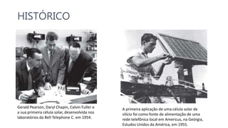 HISTÓRICO
Gerald Pearson, Daryl Chapin, Calvin Fuller e
a sua primeira célula solar, desenvolvida nos
laboratórios da Bell Telephone C. em 1954.
A primeira aplicação de uma célula solar de
silício foi como fonte de alimentação de uma
rede telefônica local em Americus, na Geórgia,
Estudos Unidos da América, em 1955.
 