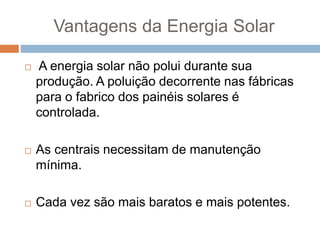 Vantagens da Energia Solar
 A energia solar não polui durante sua
produção. A poluição decorrente nas fábricas
para o fabrico dos painéis solares é
controlada.
 As centrais necessitam de manutenção
mínima.
 Cada vez são mais baratos e mais potentes.
 
