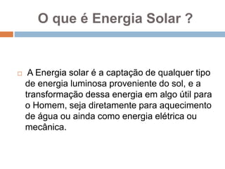 O que é Energia Solar ?
 A Energia solar é a captação de qualquer tipo
de energia luminosa proveniente do sol, e a
transformação dessa energia em algo útil para
o Homem, seja diretamente para aquecimento
de água ou ainda como energia elétrica ou
mecânica.
 