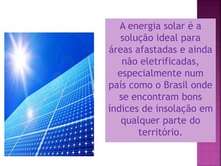 A energia solar é a
solução ideal para
áreas afastadas e ainda
não eletrificadas,
especialmente num
país como o Brasil onde
se encontram bons
índices de insolação em
qualquer parte do
território.
 