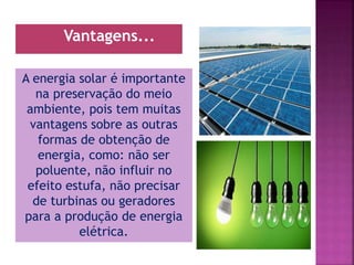 A energia solar é importante
na preservação do meio
ambiente, pois tem muitas
vantagens sobre as outras
formas de obtenção de
energia, como: não ser
poluente, não influir no
efeito estufa, não precisar
de turbinas ou geradores
para a produção de energia
elétrica.
Vantagens...
 