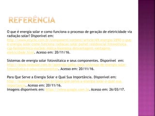 O que é energia solar e como funciona o processo de geração de eletricidade via
radiação solar? Disponível em:
http://www.ecycle.com.br/component/content/article/69-energia/2890-o-que-
e-energia-solar-como-funciona-radiacao-solar-painel-residencial-fotovoltaica-
csp-heliotermica-nuclear-eolica-biomassa-desvantagens-vantagens-
eletricidade.html. Acesso em: 20/11/16.
Sistemas de energia solar fotovoltaica e seus componentes. Disponível em:
http://www.neosolar.com.br/aprenda/saiba-mais/sistemas-de-energia-solar-
fotovoltaica-e-seus-componentes. Acesso em: 20/11/16.
Para Que Serve a Energia Solar e Qual Sua Importância. Disponível em:
http://suaenergiasolar.com.br/para-que-serve-a-energia-solar-e-qual-sua-
importancia. Acesso em: 20/11/16.
Imagens disponíveis em: https://www.google.com.br. Acesso em: 26/03/17.
 