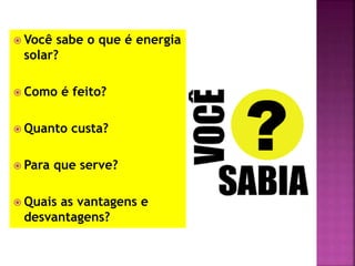  Você sabe o que é energia
solar?
 Como é feito?
 Quanto custa?
 Para que serve?
 Quais as vantagens e
desvantagens?
 