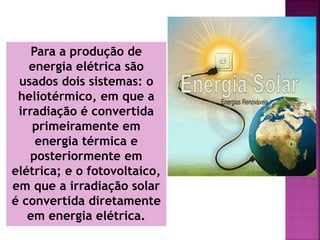 Para a produção de
energia elétrica são
usados dois sistemas: o
heliotérmico, em que a
irradiação é convertida
primeiramente em
energia térmica e
posteriormente em
elétrica; e o fotovoltaico,
em que a irradiação solar
é convertida diretamente
em energia elétrica.
 