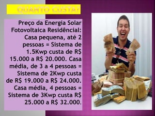 Preço da Energia Solar
Fotovoltaica Residêncial:
Casa pequena, até 2
pessoas = Sistema de
1.5Kwp custa de R$
15.000 a R$ 20.000. Casa
média, de 3 a 4 pessoas =
Sistema de 2Kwp custa
de R$ 19.000 a R$ 24.000.
Casa média, 4 pessoas =
Sistema de 3Kwp custa R$
25.000 a R$ 32.000.
 