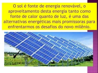 O sol é fonte de energia renovável, o
aproveitamento desta energia tanto como
fonte de calor quanto de luz, é uma das
alternativas energéticas mais promissoras para
enfrentarmos os desafios do novo milênio.
 