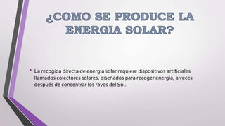 • La recogida directa de energía solar requiere dispositivos artificiales
llamados colectores solares, diseñados para recoger energía, a veces
después de concentrar los rayos del Sol.
 