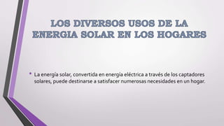 • La energía solar, convertida en energía eléctrica a través de los captadores
solares, puede destinarse a satisfacer numerosas necesidades en un hogar.
 