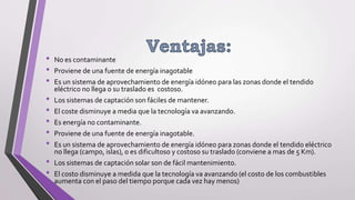 • No es contaminante
• Proviene de una fuente de energía inagotable
• Es un sistema de aprovechamiento de energía idóneo para las zonas donde el tendido
eléctrico no llega o su traslado es costoso.
• Los sistemas de captación son fáciles de mantener.
• El coste disminuye a media que la tecnología va avanzando.
• Es energía no contaminante.
• Proviene de una fuente de energía inagotable.
• Es un sistema de aprovechamiento de energía idóneo para zonas donde el tendido eléctrico
no llega (campo, islas), o es dificultoso y costoso su traslado (conviene a mas de 5 Km).
• Los sistemas de captación solar son de fácil mantenimiento.
• El costo disminuye a medida que la tecnología va avanzando (el costo de los combustibles
aumenta con el paso del tiempo porque cada vez hay menos)
 
