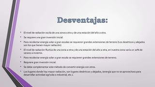 • El nivel de radiación oscila de una zona a otra y de una estación del año a otra.
• Se requiere una gran inversión inicial.
• Para recolectar energía solar a gran escalas se requieren grandes extensiones de terreno (Los desérticos y alejados
son los que tienen mayor radiación)
• El nivel de radiación fluctúa de una zona a otra y de una estación del año a otra, en nuestra zona varía un 20% de
verano a invierno.
• Para recolectar energía solar a gran escala se requieren grandes extensiones de terreno.
• Requiere gran inversión inicial.
• Se debe complementar este método de convertir energía con otros.
• Los lugares donde hay mayor radiación, son lugares desérticos y alejados, (energía que no se aprovechara para
desarrollar actividad agrícola o industrial, etc.).
 