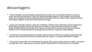 desvantagens
• – Existe variação nas quantidades produzidas de acordo com a situação climatérica (chuvas,
neve), além de que durante a noite não existe produção alguma, o que obriga a que existam
meios de armazenamento da energia produzida durante o dia em locais onde os painéis solares
não estejam ligados à rede de transmissão de energia.
• – Locais em latitudes médias e altas (Ex: Finlândia, Islândia, Nova Zelândia e Sul da Argentina e
Chile) sofrem quedas bruscas de produção durante os meses de Inverno devido à menor
disponibilidade diária de energia solar. Locais com frequente cobertura de nuvens (Londres),
tendem a ter variações diárias de produção de acordo com o grau de nebulosidade.
• – As formas de armazenamento da energia solar são pouco eficientes quando comparadas por
exemplo aos combustíveis fósseis (carvão, petróleo e gás), e a energia hidroelétrica (água).
• – Os painéis solares têm um rendimento de apenas 25%, apesar deste valor ter vindo a aumentar
ao longo dos anos. Saiba quais os paineis solares fotovoltaicos mais eficientes do mercado.
 