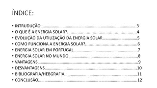 ÍNDICE:
• INTRUDUÇÃO……………………………………………………………………………….3
• O QUE É A ENERGIA SOLAR?............................................................4
• EVOLUÇÃO DA UTILIZAÇÃO DA ENERGIA SOLAR……………………………5
• COMO FUNCIONA A ENERGIA SOLAR?.............................................6
• ENERGIA SOLAR EM PORTUGAL…………………………………………………….7
• ENERGIA SOLAR NO MUNDO…………………………………………………………8
• VANTAGENS………………………………......................................................9
• DESVANTAGENS………………………………………………………………………......10
• BIBLIOGRAFIA/HEBGRAFIA……………………………………………………………11
• CONCLUSÃO………………………………………………………………………………….12
 