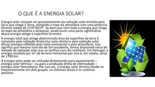 O QUE É A ENERGIA SOLAR?
Energia solar consiste no aproveitamento da radiação solar emitida pelo
Sol e que chega à Terra, atingindo o topo da atmosfera com uma potência
térmica média de 1370 W/m². Se bem que nem toda a energia que chega
ao topo da atmosfera a atravesse, ainda assim uma parte significativa
dessa energia atinge a superfície terrestre.
A energia total que atinge determinada área da superfície da terra é
composta pela radiação direta (luz solar direta) e pela radiação solar
difusa (energia refletida pelo meio envolvente e pela atmosfera). Isto
significa que mesmo num dia de Sol encoberto, temos disponível cerca de
metade da radiação solar que se verifica num dia soalheiro. Em Portugal, a
energia recebida por m² de terreno horizontal por ano é, em média, cerca
de 1700 km.
A energia solar pode ser utilizada diretamente para aquecimento –
energia solar térmica – ou para a produção direta de eletricidade –
energia solar fotovoltaica. Por sua vez, a energia solar térmica divide-se
frequentemente em dois grupos: os sistemas ativos e os sistemas
passivos.
 
