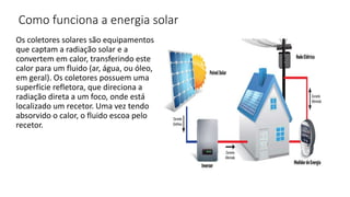 Como funciona a energia solar
Os coletores solares são equipamentos
que captam a radiação solar e a
convertem em calor, transferindo este
calor para um fluido (ar, água, ou óleo,
em geral). Os coletores possuem uma
superfície refletora, que direciona a
radiação direta a um foco, onde está
localizado um recetor. Uma vez tendo
absorvido o calor, o fluido escoa pelo
recetor.
 