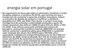 energia solar em portugal
• No seguimento da discussão sobre as alterações climáticas a União
Europeia elaborou a iniciativa 20-20-20, que consiste em que a
Europa tem de aumentar o peso das energias renováveis, reduzir
as emissões de dióxido de carbono e melhorar a eficiência
energética em 20%, até 2020. Para ajudar a cumprir essa meta,
Portugal terá de aumentar a eletricidade produzida a partir de
fontes renováveis dos 43% em 2008,[1] para 45% em 2010, e 59%
em 2020. Esse esforço passa pelo aumento do número de
barragens, alcançando a potência total de 2800 MW em energia
hídrica, aumentar a potência eólica para 8500 MW e a potência
solar instalada dos atuais 56,5 MW[1] para 700 MW. [2] A
capacidade instalada em energia fotovoltaica era de 56,5 MW em
dezembro de 2008, tendo produzido 38,1 KW de energia elétrica
nesse ano (0,07% do consumo).[1] Quanto ao aquecimento de
água, estima-se que a área instalada de coletores solares rondasse
os 390 mil metros quadrados no fim de 2008,[3] o que ainda está
longe do milhão de metros quadrados pretendidos para o final de
2010.[4]
 