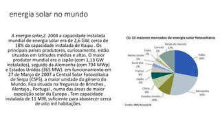 energia solar no mundo
A energia solar,2. 2004 a capacidade instalada
mundial de energia solar era de 2,6 GW, cerca de
18% da capacidade instalada de Itaipu . Os
principais países produtores, curiosamente, estão
situados em latitudes médias e altas. O maior
produtor mundial era o Japão (com 1,13 GW
instalados), seguido da Alemanha (com 794 MWp)
e Estados Unidos (365 MW). em funcionamento em
27 de Março de 2007 a Central Solar Fotovoltaica
de Serpa (CSFS), a maior unidade do gênero do
Mundo. Fica situada na freguesia de Brinches ,
Alentejo , Portugal , numa das áreas de maior
exposição solar da Europa . Tem capacidade
instalada de 11 MW, suficiente para abastecer cerca
de oito mil habitações.
 
