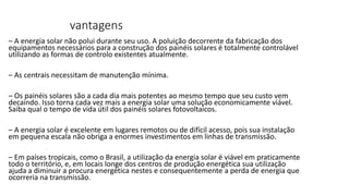 vantagens
– A energia solar não polui durante seu uso. A poluição decorrente da fabricação dos
equipamentos necessários para a construção dos painéis solares é totalmente controlável
utilizando as formas de controlo existentes atualmente.
– As centrais necessitam de manutenção mínima.
– Os painéis solares são a cada dia mais potentes ao mesmo tempo que seu custo vem
decaindo. Isso torna cada vez mais a energia solar uma solução economicamente viável.
Saiba qual o tempo de vida útil dos painéis solares fotovoltaicos.
– A energia solar é excelente em lugares remotos ou de difícil acesso, pois sua instalação
em pequena escala não obriga a enormes investimentos em linhas de transmissão.
– Em países tropicais, como o Brasil, a utilização da energia solar é viável em praticamente
todo o território, e, em locais longe dos centros de produção energética sua utilização
ajuda a diminuir a procura energética nestes e consequentemente a perda de energia que
ocorreria na transmissão.
 