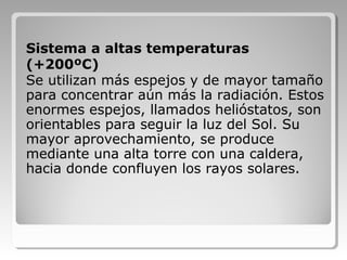 Sistema a altas temperaturas
(+200ºC)
Se utilizan más espejos y de mayor tamaño
para concentrar aún más la radiación. Estos
enormes espejos, llamados helióstatos, son
orientables para seguir la luz del Sol. Su
mayor aprovechamiento, se produce
mediante una alta torre con una caldera,
hacia donde confluyen los rayos solares.
 