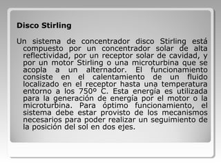 Disco Stirling
Un sistema de concentrador disco Stirling está
compuesto por un concentrador solar de alta
reflectividad, por un receptor solar de cavidad, y
por un motor Stirling o una microturbina que se
acopla a un alternador. El funcionamiento
consiste en el calentamiento de un fluido
localizado en el receptor hasta una temperatura
entorno a los 750º C. Esta energía es utilizada
para la generación de energía por el motor o la
microturbina. Para óptimo funcionamiento, el
sistema debe estar provisto de los mecanismos
necesarios para poder realizar un seguimiento de
la posición del sol en dos ejes.
 