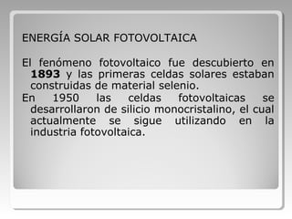 ENERGÍA SOLAR FOTOVOLTAICA
El fenómeno fotovoltaico fue descubierto en
1893 y las primeras celdas solares estaban
construidas de material selenio.
En 1950 las celdas fotovoltaicas se
desarrollaron de silicio monocristalino, el cual
actualmente se sigue utilizando en la
industria fotovoltaica.
 
