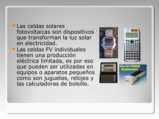 Las celdas solares
fotovoltaicas son dispositivos
que transforman la luz solar
en electricidad.
Las celdas FV individuales
tienen una producción
eléctrica limitada, es por eso
que pueden ser utilizadas en
equipos o aparatos pequeños
como son juguetes, relojes y
las calculadoras de bolsillo.
 