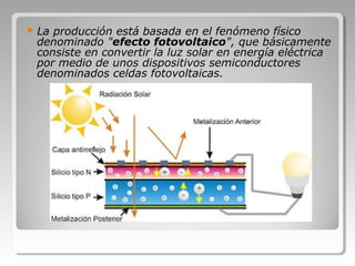  La producción está basada en el fenómeno físico
denominado "efecto fotovoltaico", que básicamente
consiste en convertir la luz solar en energía eléctrica
por medio de unos dispositivos semiconductores
denominados celdas fotovoltaicas.
 