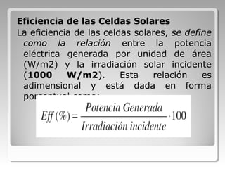 Eficiencia de las Celdas Solares
La eficiencia de las celdas solares, se define
como la relación entre la potencia
eléctrica generada por unidad de área
(W/m2) y la irradiación solar incidente
(1000 W/m2). Esta relación es
adimensional y está dada en forma
porcentual como:
 