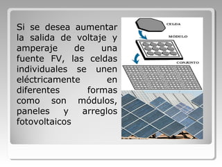 Si se desea aumentar
la salida de voltaje y
amperaje de una
fuente FV, las celdas
individuales se unen
eléctricamente en
diferentes formas
como son módulos,
paneles y arreglos
fotovoltaicos
 
