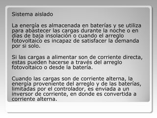 Sistema aislado
La energía es almacenada en baterías y se utiliza
para abastecer las cargas durante la noche o en
días de baja insolación o cuando el arreglo
fotovoltaico es incapaz de satisfacer la demanda
por si solo.
Si las cargas a alimentar son de corriente directa,
estas pueden hacerse a través del arreglo
fotovoltaico o desde la batería.
Cuando las cargas son de corriente alterna, la
energía proveniente del arreglo y de las baterías,
limitadas por el controlador, es enviada a un
inversor de corriente, en donde es convertida a
corriente alterna.
 