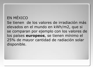 EN MÉXICO
Se tienen de los valores de irradiación más
elevados en el mundo en kWh/m2, que si
se comparan por ejemplo con los valores de
los países europeos, se tienen mínimo el
25% de mayor cantidad de radiación solar
disponible.
 