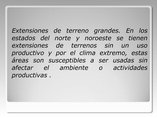 Extensiones de terreno grandes. En los
estados del norte y noroeste se tienen
extensiones de terrenos sin un uso
productivo y por el clima extremo, estas
áreas son susceptibles a ser usadas sin
afectar el ambiente o actividades
productivas .
 