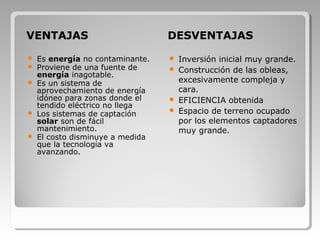 VENTAJAS DESVENTAJAS
 Es energía no contaminante.
 Proviene de una fuente de
energía inagotable.
 Es un sistema de
aprovechamiento de energía
idóneo para zonas donde el
tendido eléctrico no llega
 Los sistemas de captación
solar son de fácil
mantenimiento.
 El costo disminuye a medida
que la tecnología va
avanzando.
 Inversión inicial muy grande.
 Construcción de las obleas,
excesivamente compleja y
cara.
 EFICIENCIA obtenida
 Espacio de terreno ocupado
por los elementos captadores
muy grande.
 
