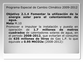 Programa Especial de Cambio Climático 2009-2012
Objetivo 2.1.4 Fomentar la utilización de la
energía solar para el calentamiento de
agua.
Meta M.10
Promover e impulsar la instalación y puesta en
operación de 1.7 millones de metros
cuadrados de calentadores solares de agua, en
el periodo 2008-2012, que evitarían el consumo
de 635 millones de litros de Gas L.P. lo que
equivale a 0.95 MtCO2e (2008-2012):
 
