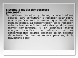 Sistema a media temperatura
(90-200º)
Se utilizan espejos y lupas, concentradores
solares, para concentrar la radiación solar sobre
una superficie mucho menor que la de los
paneles planos. La concentración de la radiación
solar sobre superficies reducidas produce una
mayor temperatura, y en definitiva mayor
energía calorífica. La eficacia de los
concentradores solares depende de un sistema
de orientación que las mueva para seguir la
trayectoria solar.
 