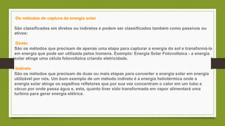 Os métodos de captura da energia solar
São classificados em diretos ou indiretos e podem ser classificados também como passivos ou
ativos:
Direto
São os métodos que precisam de apenas uma etapa para capturar a energia do sol e transformá-la
em energia que pode ser utilizada pelos homens. Exemplo: Energia Solar Fotovoltaica - a energia
solar atinge uma célula fotovoltaica criando eletricidade.
Indireto
São os métodos que precisam de duas ou mais etapas para converter a energia solar em energia
utilizável por nós. Um bom exemplo de um método indireto é a energia heliotérmica onde a
energia solar atinge os espelhos refletores que por sua vez concentram o calor em um tubo a
vácuo por onde passa água e, esta, quanto tiver sido transformada em vapor alimentará uma
turbina para gerar energia elétrica.
 