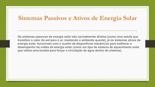 Sistemas Passivos e Ativos de Energia Solar
Os sistemas passivos de energia solar são normalmente diretos (como uma estufa que
transfere o calor do sol para o ar, mantendo o ambiente quente), já os sistemas ativos de
energia solar, funcionam com o auxílio de dispositivos mecânicos para melhorar o
desempenho da coleta da energia solar (como um tipo de sistema de aquecimento solar
que utiliza uma bomba para forçar a circulação de água dentro do sistema).
 