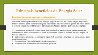 Principais benefícios da Energia Solar
Benefícios da energia solar para o meio ambiente:
Sistemas de energia solar utilizam energia limpa e pura do sol. A instalação de painéis
solares em sua casa ou empresa ajuda a combater as emissões de gases do efeito estufa
e reduz a nossa dependência dos combustíveis fósseis como o petróleo. Exemplos:
1 - Um sistema fotovoltaico padrão de 6kWp vai evitar a emissão de gases poluentes
durante toda a sua vida útil de 30 anos, equivalente a plantar árvores em 10 campos de
futebol inteiros!
2 - Este mesmo sistema economizaria água de 6 piscinas olímpicas em comparação com
uma hidrelétrica.
3 - Economia de 79 toneladas de carvão queimado.
4 - Economia de 500.000km rodados com gasolina.
 