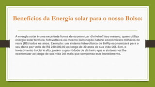 Benefícios da Energia solar para o nosso Bolso:
A energia solar é uma excelente forma de economizar dinheiro! Isso mesmo, quem utiliza
energia solar térmica, fotovoltaica ou mesmo iluminação natural economizara milhares de
reais (R$) todos os anos. Exemplo: um sistema fotovoltaico de 6kWp economizará para o
seu dono por volta de R$ 250.000,00 ao longo de 30 anos de sua vida útil. Sim, o
investimento inicial é alto, porém a quantidade de dinheiro que o sistema vai lhe
economizar ao longo de sua vida útil mais que compensa este investimento.
 