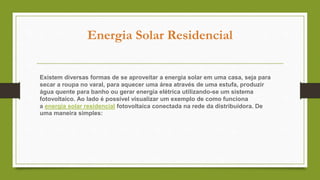 Energia Solar Residencial
Existem diversas formas de se aproveitar a energia solar em uma casa, seja para
secar a roupa no varal, para aquecer uma área através de uma estufa, produzir
água quente para banho ou gerar energia elétrica utilizando-se um sistema
fotovoltaico. Ao lado é possível visualizar um exemplo de como funciona
a energia solar residencial fotovoltaica conectada na rede da distribuidora. De
uma maneira simples:
 