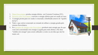 1. Painel fotovoltaico produz energia elétrica em Corrente Contínua (CC);
2. Inversor solar fotovoltaico converte a energia elétrica para ser usada na casa;
3. A energia pronta para ser usada é conectada e distribuída através do “quadro
de luz”;
4. Tudo o que estiver conectado na tomada irá utilizar a energia gerada pelo
sistema fotovoltaico;
5. Se o gerador de energia solar fotovoltaica produzir mais energia que do que
você está consumindo esta energia é jogada para rede elétrica e lhe dará
“créditos de energia” para serem utilizados a noite ou em dias que não há
muito sol.
 