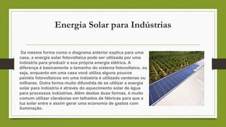 Energia Solar para Indústrias
Da mesma forma como o diagrama anterior explica para uma
casa, a energia solar fotovoltaica pode ser utilizada por uma
indústria para produzir a sua própria energia elétrica. A
diferença é basicamente o tamanho do sistema fotovoltaico, ou
seja, enquanto em uma casa você utiliza alguns poucos
painéis fotovoltaicos em uma indústria é utilizado centenas ou
milhares. Outra forma muito difundida de se utilizar a energia
solar para indústria é através do aquecimento solar de água
para processos indústrias. Além destas duas formas, é muito
comum utilizar claraboias em telhados de fábricas para que a
luz solar entre e assim gerar uma economia de gastos com
iluminação.
 