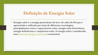 Definição de Energia Solar
• Energia solar é a energia proveniente da luz e do calor do Sol que é
aproveitada e utilizada por meio de diferentes tecnologias,
principalmente como o aquecimento solar, energia solar fotovoltaica,
energia heliotérmica e arquitetura solar. A energia solar é considerada
uma fonte de energia renovável e sustentável.
 