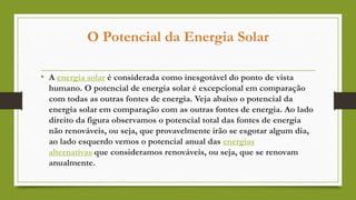 O Potencial da Energia Solar
• A energia solar é considerada como inesgotável do ponto de vista
humano. O potencial de energia solar é excepcional em comparação
com todas as outras fontes de energia. Veja abaixo o potencial da
energia solar em comparação com as outras fontes de energia. Ao lado
direito da figura observamos o potencial total das fontes de energia
não renováveis, ou seja, que provavelmente irão se esgotar algum dia,
ao lado esquerdo vemos o potencial anual das energias
alternativas que consideramos renováveis, ou seja, que se renovam
anualmente.
 