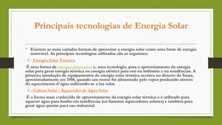 Principais tecnologias de Energia Solar
• Existem as mais variadas formas de aproveitar a energia solar como uma fonte de energia
renovável. As principais tecnologias utilizadas são as seguintes:
1 - Energia Solar Térmica
É uma forma de energia alternativa e, uma tecnologia, para o aproveitamento da energia
solar para gerar energia térmica ou energia elétrica para uso na indústria e ou residências. A
primeira instalação de equipamentos de energia solar térmica ocorreu no deserto do Saara,
aproximadamente em 1910, quando um motor foi alimentado pelo vapor produzido através
do aquecimento d`água utilizando-se a luz solar.
2 - Coletor Solar - Aquecedor de Água Solar
É a forma mais conhecida de aproveitamento da energia solar térmica e é utilizado para
aquecer água para banho em residências (os famosos aquecedores solares) e também para
gerar água quente para uso industrial.
 
